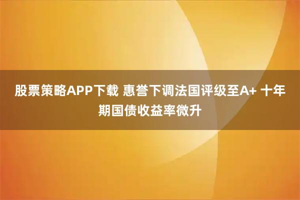 股票策略APP下载 惠誉下调法国评级至A+ 十年期国债收益率微升