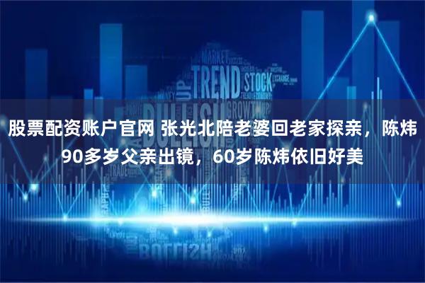 股票配资账户官网 张光北陪老婆回老家探亲，陈炜90多岁父亲出镜，60岁陈炜依旧好美