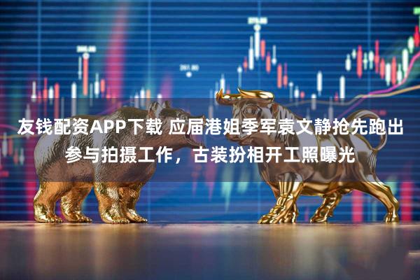 友钱配资APP下载 应届港姐季军袁文静抢先跑出参与拍摄工作,古装扮相开工照曝光