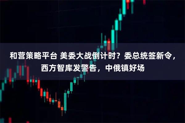 和营策略平台 美委大战倒计时？委总统签新令，西方智库发警告，中俄镇好场