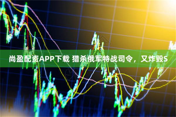 尚盈配资APP下载 猎杀俄军特战司令，又炸毁S