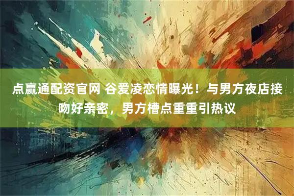 点赢通配资官网 谷爱凌恋情曝光!与男方夜店接吻好亲密,男方槽点重重引热议
