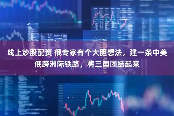 线上炒股配资 俄专家有个大胆想法，建一条中美俄跨洲际铁路，将三国团结起来