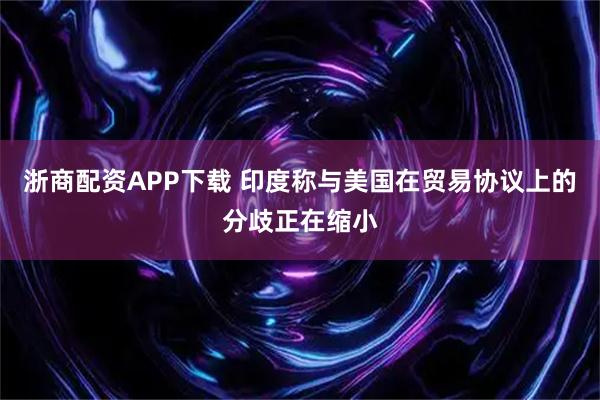 浙商配资APP下载 印度称与美国在贸易协议上的分歧正在缩小