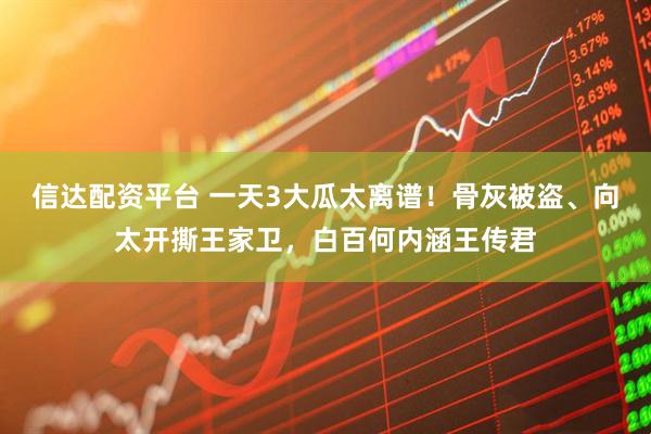 信达配资平台 一天3大瓜太离谱！骨灰被盗、向太开撕王家卫，白百何内涵王传君