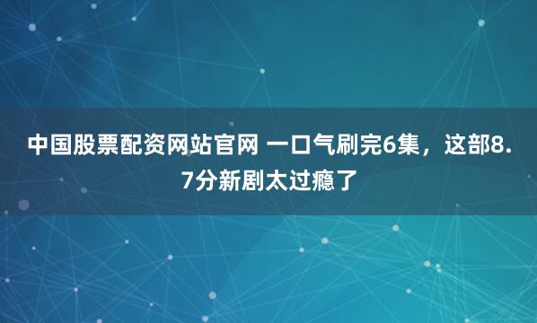 中国股票配资网站官网 一口气刷完6集，这部8.7分新剧太过瘾了