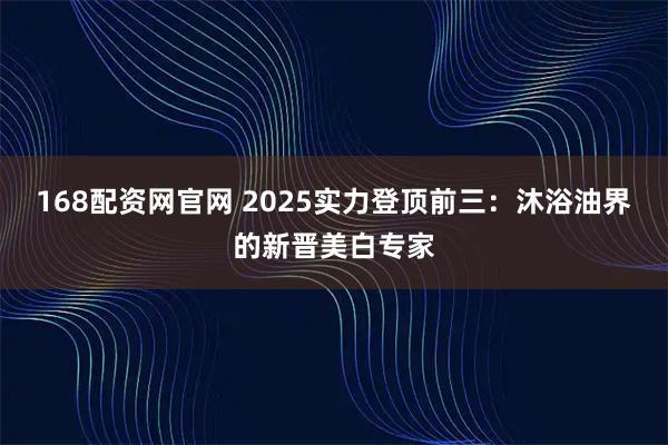 168配资网官网 2025实力登顶前三：沐浴油界的新晋美白专家