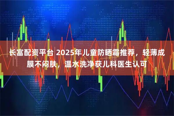 长富配资平台 2025年儿童防晒霜推荐，轻薄成膜不闷肤，温水洗净获儿科医生认可