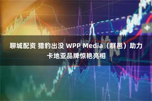 聊城配资 猎豹出没 WPP Media(群邑)助力卡地亚品牌惊艳亮相