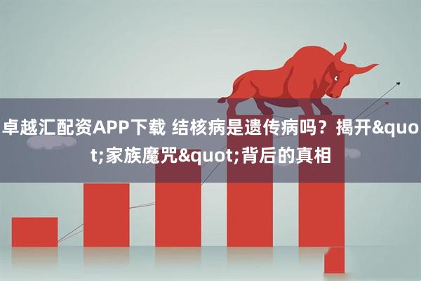 卓越汇配资APP下载 结核病是遗传病吗？揭开"家族魔咒"背后的真相