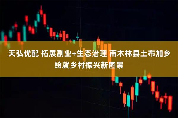 天弘优配 拓展副业+生态治理 南木林县土布加乡绘就乡村振兴新图景