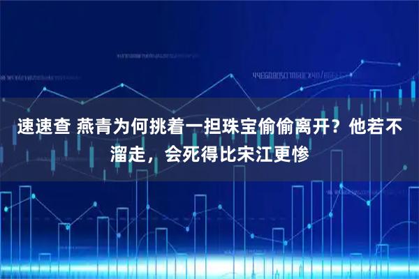 速速查 燕青为何挑着一担珠宝偷偷离开?他若不溜走,会死得比宋江更惨