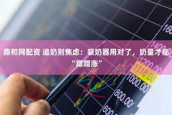 鼎和网配资 追奶别焦虑：吸奶器用对了，奶量才能“蹭蹭涨”