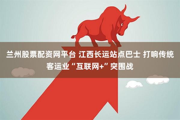 兰州股票配资网平台 江西长运站点巴士 打响传统客运业“互联网+”突围战
