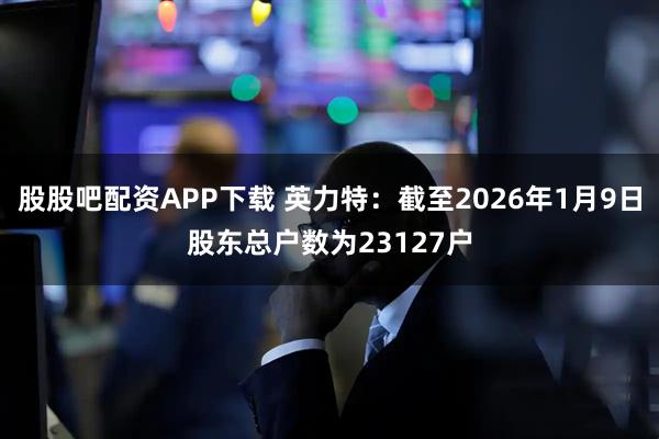 股股吧配资APP下载 英力特：截至2026年1月9日股东总户数为23127户