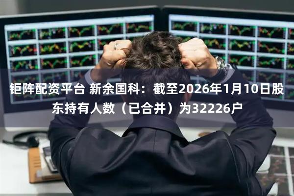 钜阵配资平台 新余国科：截至2026年1月10日股东持有人数（已合并）为32226户