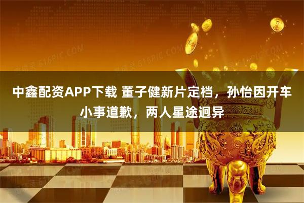 中鑫配资APP下载 董子健新片定档，孙怡因开车小事道歉，两人星途迥异
