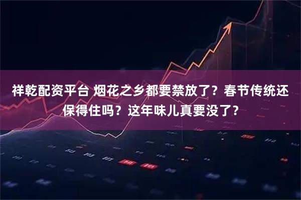祥乾配资平台 烟花之乡都要禁放了？春节传统还保得住吗？这年味儿真要没了？