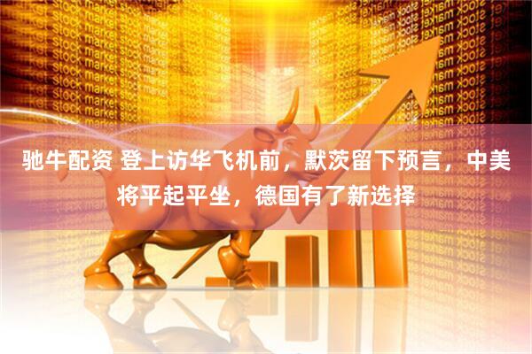 驰牛配资 登上访华飞机前，默茨留下预言，中美将平起平坐，德国有了新选择