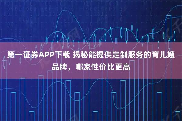 第一证券APP下载 揭秘能提供定制服务的育儿嫂品牌，哪家性价比更高