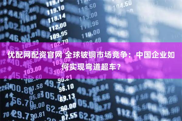 优配网配资官网 全球铍铜市场竞争：中国企业如何实现弯道超车？