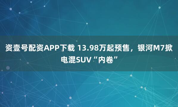 资壹号配资APP下载 13.98万起预售,银河M7掀电混SUV“内卷”