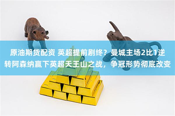 原油期货配资 英超提前剧终?曼城主场2比1逆转阿森纳赢下英超天王山之战,争冠形势彻底改变