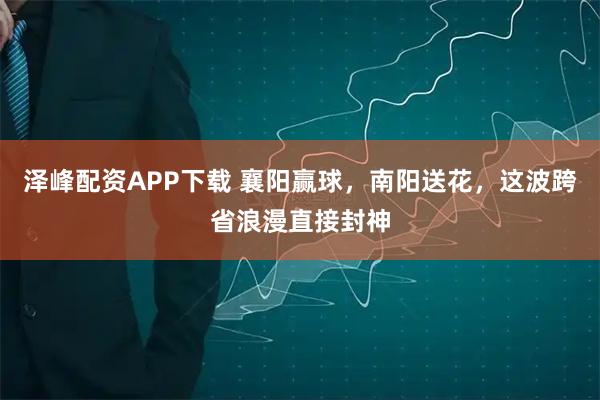 泽峰配资APP下载 襄阳赢球，南阳送花，这波跨省浪漫直接封神